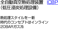 全自動真空熱処理装置ICBP （低圧浸炭処理設備）/熱処理スタイルを一新時代のコンセプトはインライン20BARガス冷